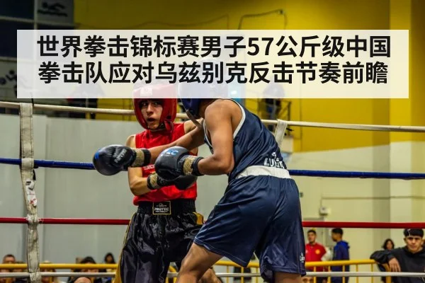 世界拳击锦标赛男子57公斤级中国拳击队应对乌兹别克反击节奏前瞻