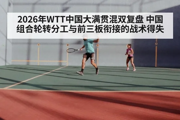 2026年WTT中国大满贯混双复盘 中国组合轮转分工与前三板衔接的战术得失